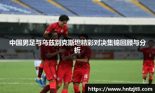 中国男足与乌兹别克斯坦精彩对决集锦回顾与分析